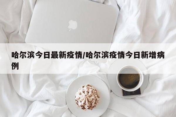 哈尔滨今日最新疫情/哈尔滨疫情今日新增病例