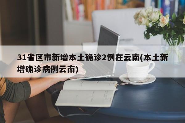 31省区市新增本土确诊2例在云南(本土新增确诊病例云南)