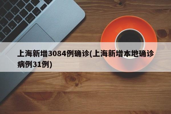 上海新增3084例确诊(上海新增本地确诊病例31例)