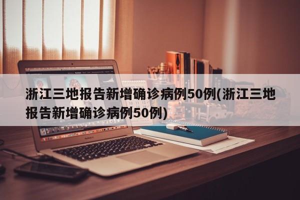 浙江三地报告新增确诊病例50例(浙江三地报告新增确诊病例50例)