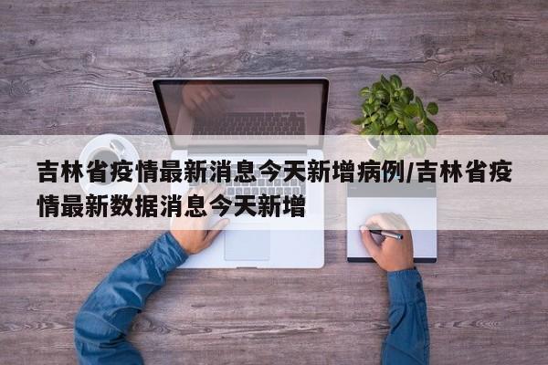 吉林省疫情最新消息今天新增病例/吉林省疫情最新数据消息今天新增