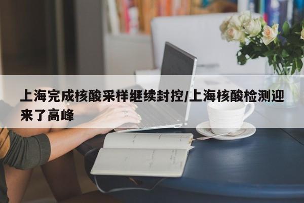 上海完成核酸采样继续封控/上海核酸检测迎来了高峰