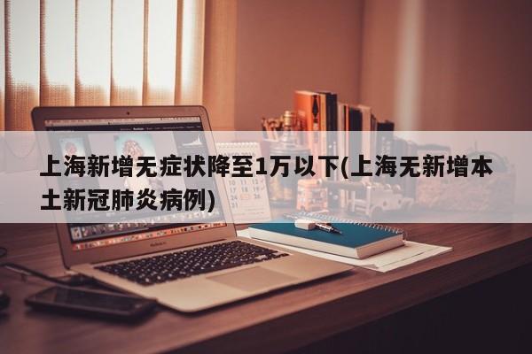上海新增无症状降至1万以下(上海无新增本土新冠肺炎病例)
