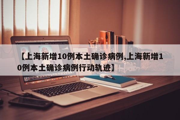 【上海新增10例本土确诊病例,上海新增10例本土确诊病例行动轨迹】