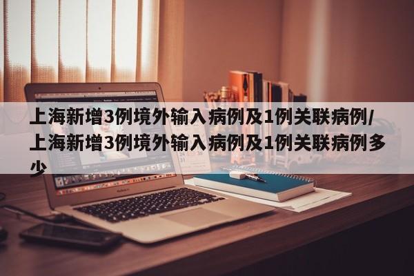 上海新增3例境外输入病例及1例关联病例/上海新增3例境外输入病例及1例关联病例多少