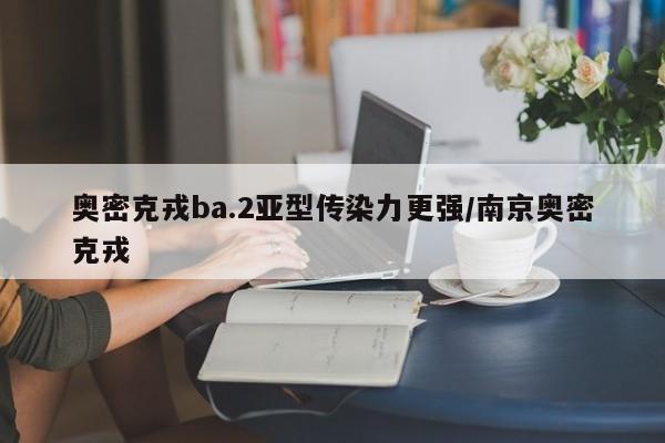 奥密克戎ba.2亚型传染力更强/南京奥密克戎