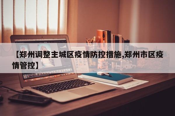 【郑州调整主城区疫情防控措施,郑州市区疫情管控】