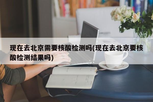 现在去北京需要核酸检测吗(现在去北京要核酸检测结果吗)