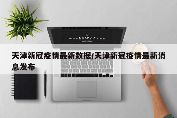 天津新冠疫情最新数据/天津新冠疫情最新消息发布