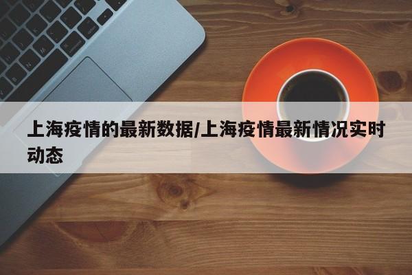 上海疫情的最新数据/上海疫情最新情况实时动态