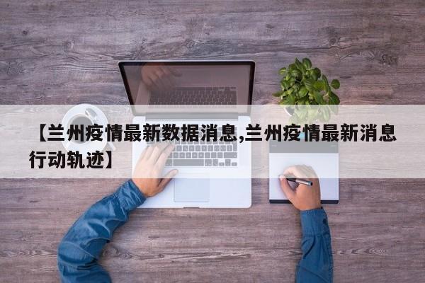 【兰州疫情最新数据消息,兰州疫情最新消息行动轨迹】