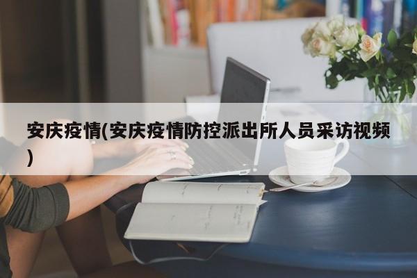 安庆疫情(安庆疫情防控派出所人员采访视频)