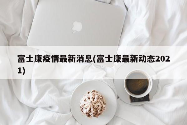 富士康疫情最新消息(富士康最新动态2021)