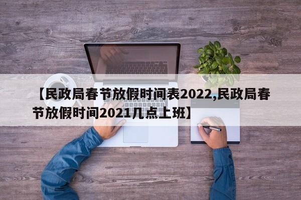 【民政局春节放假时间表2022,民政局春节放假时间2021几点上班】