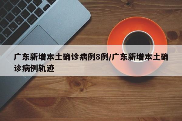 广东新增本土确诊病例8例/广东新增本土确诊病例轨迹