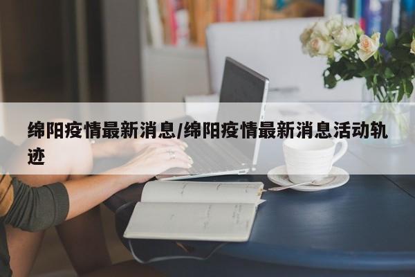 绵阳疫情最新消息/绵阳疫情最新消息活动轨迹