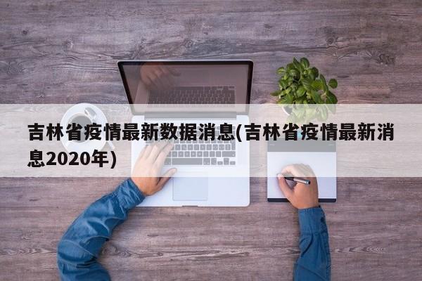 吉林省疫情最新数据消息(吉林省疫情最新消息2020年)