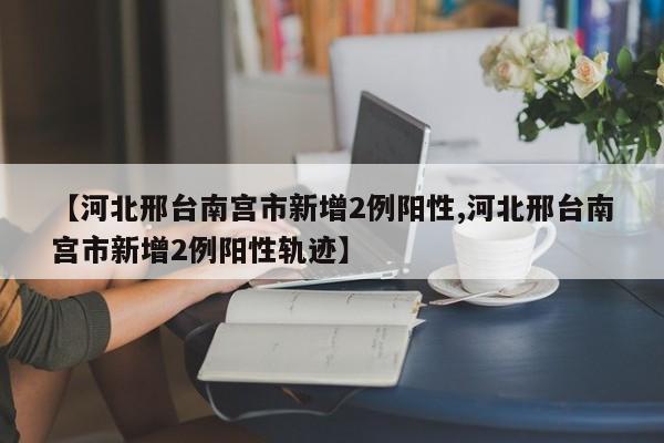 【河北邢台南宫市新增2例阳性,河北邢台南宫市新增2例阳性轨迹】