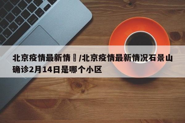 北京疫情最新情況/北京疫情最新情况石景山确诊2月14日是哪个小区