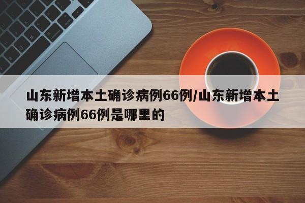 山东新增本土确诊病例66例/山东新增本土确诊病例66例是哪里的