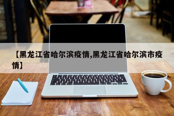 【黑龙江省哈尔滨疫情,黑龙江省哈尔滨市疫情】
