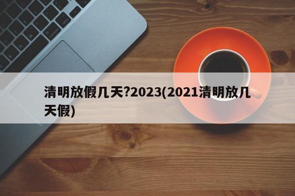 清明放假几天?2023(2021清明放几天假)