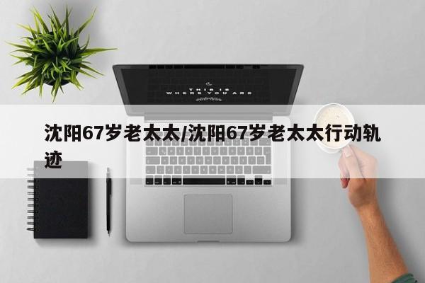 沈阳67岁老太太/沈阳67岁老太太行动轨迹
