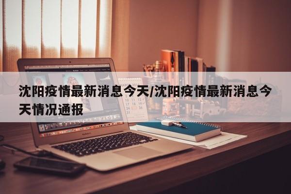 沈阳疫情最新消息今天/沈阳疫情最新消息今天情况通报