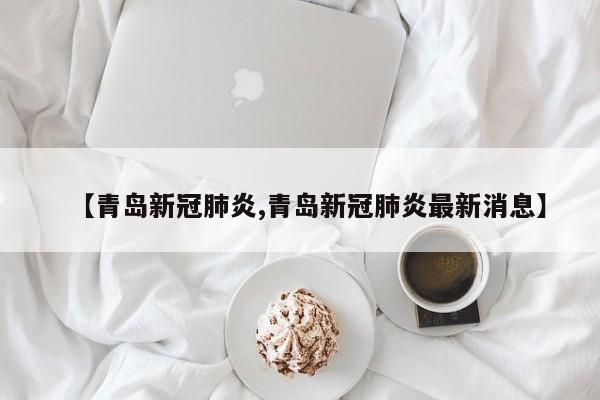 【青岛新冠肺炎,青岛新冠肺炎最新消息】