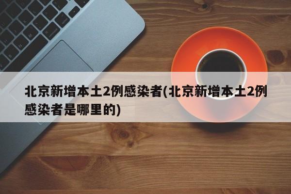 北京新增本土2例感染者(北京新增本土2例感染者是哪里的)