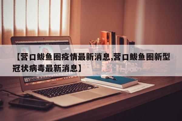 【营口鲅鱼圈疫情最新消息,营口鲅鱼圈新型冠状病毒最新消息】