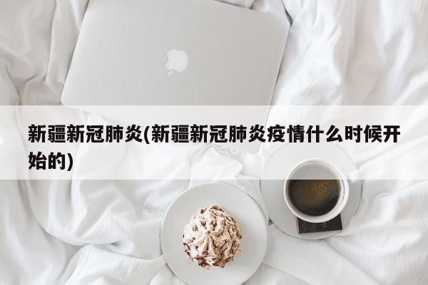 新疆新冠肺炎(新疆新冠肺炎疫情什么时候开始的)