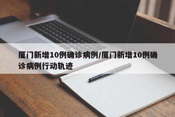 厦门新增10例确诊病例/厦门新增10例确诊病例行动轨迹