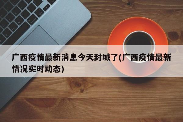广西疫情最新消息今天封城了(广西疫情最新情况实时动态)