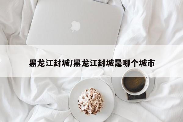 黑龙江封城/黑龙江封城是哪个城市