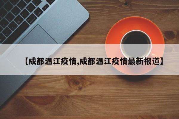 【成都温江疫情,成都温江疫情最新报道】