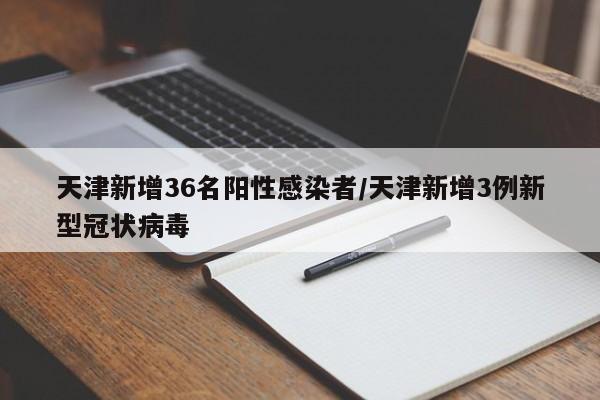 天津新增36名阳性感染者/天津新增3例新型冠状病毒