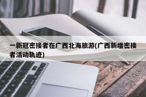 一新冠密接者在广西北海旅游(广西新增密接者活动轨迹)