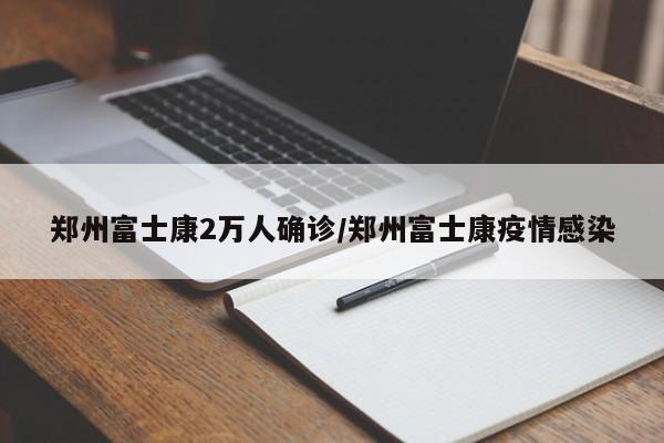 郑州富士康2万人确诊/郑州富士康疫情感染