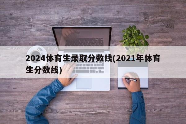 2024体育生录取分数线(2021年体育生分数线)