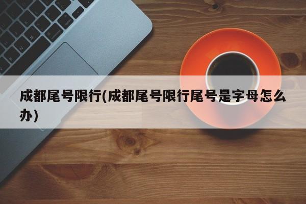 成都尾号限行(成都尾号限行尾号是字母怎么办)