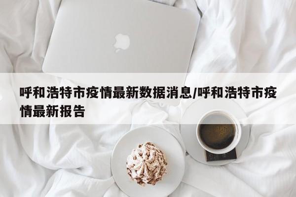 呼和浩特市疫情最新数据消息/呼和浩特市疫情最新报告