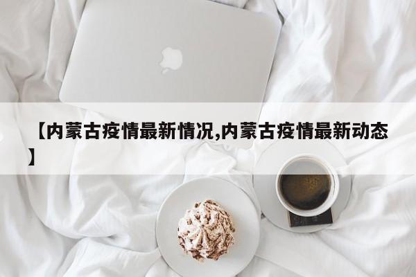 【内蒙古疫情最新情况,内蒙古疫情最新动态】