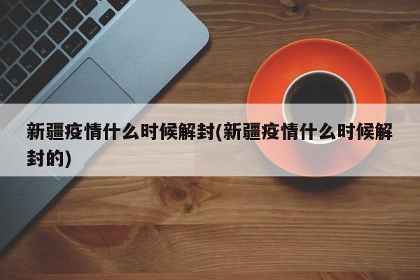 新疆疫情什么时候解封(新疆疫情什么时候解封的)