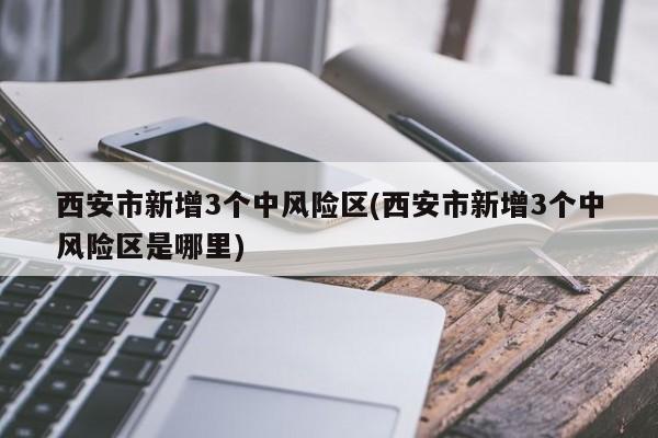 西安市新增3个中风险区(西安市新增3个中风险区是哪里)