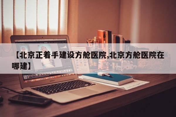 【北京正着手建设方舱医院,北京方舱医院在哪建】