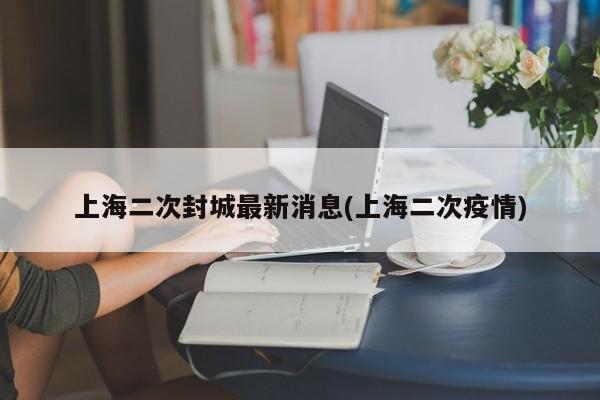 上海二次封城最新消息(上海二次疫情)