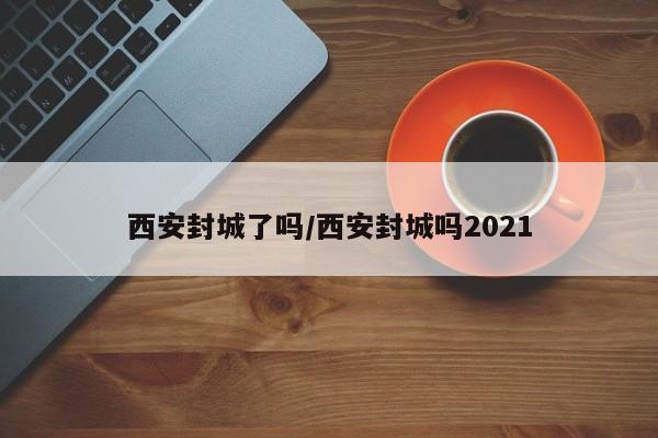 西安封城了吗/西安封城吗2021