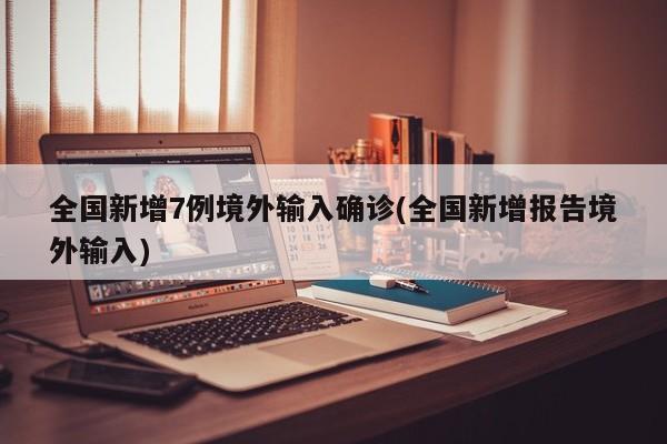 全国新增7例境外输入确诊(全国新增报告境外输入)