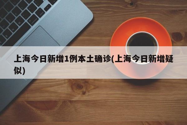 上海今日新增1例本土确诊(上海今日新增疑似)